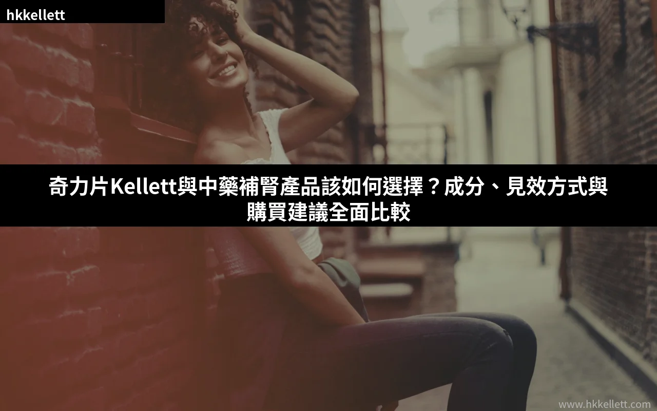 奇力片Kellett與中藥補腎產品該如何選擇?成分、見效方式與購買建議全面比較